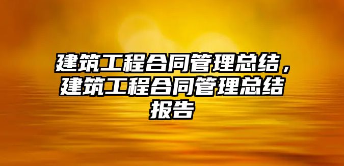 建筑工程合同管理總結(jié)，建筑工程合同管理總結(jié)報告