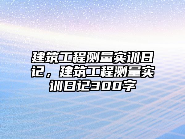 建筑工程測(cè)量實(shí)訓(xùn)日記，建筑工程測(cè)量實(shí)訓(xùn)日記300字