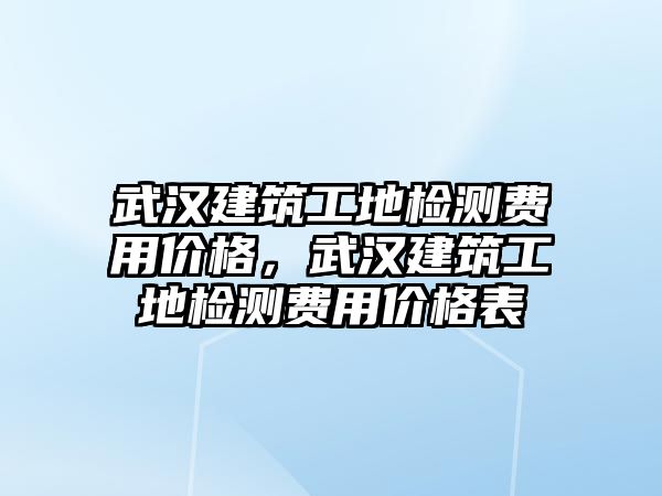 武漢建筑工地檢測費用價格，武漢建筑工地檢測費用價格表