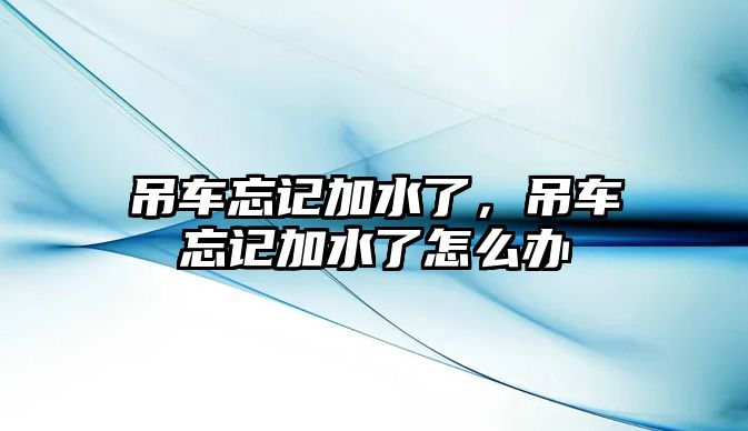 吊車忘記加水了，吊車忘記加水了怎么辦