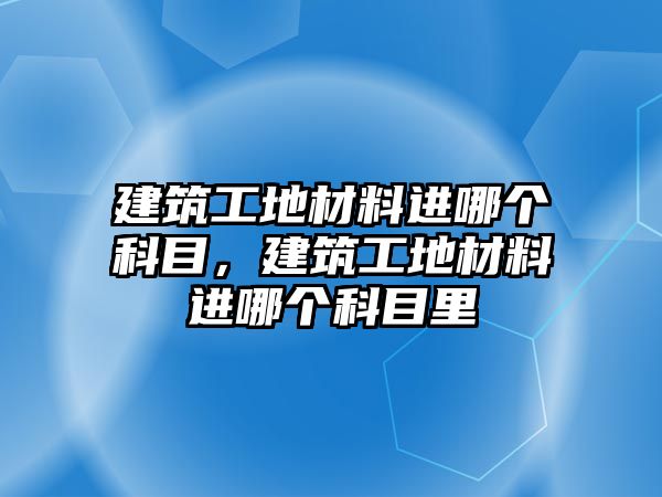 建筑工地材料進(jìn)哪個(gè)科目，建筑工地材料進(jìn)哪個(gè)科目里