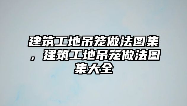 建筑工地吊籠做法圖集，建筑工地吊籠做法圖集大全