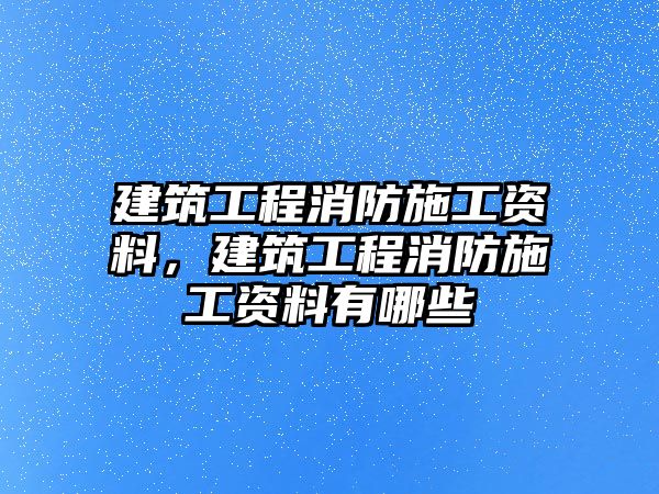 建筑工程消防施工資料，建筑工程消防施工資料有哪些