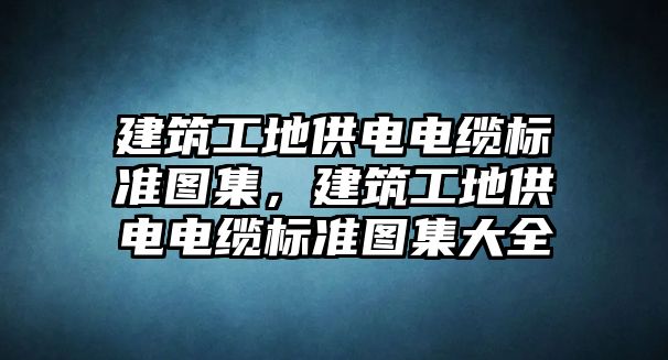 建筑工地供電電纜標(biāo)準(zhǔn)圖集，建筑工地供電電纜標(biāo)準(zhǔn)圖集大全