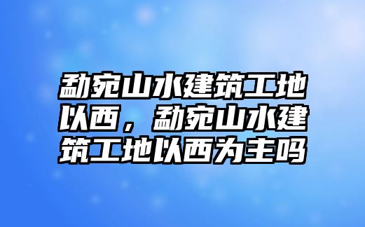 勐宛山水建筑工地以西，勐宛山水建筑工地以西為主嗎