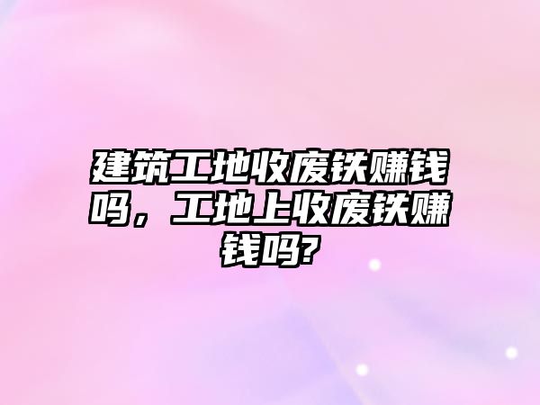 建筑工地收廢鐵賺錢嗎，工地上收廢鐵賺錢嗎?