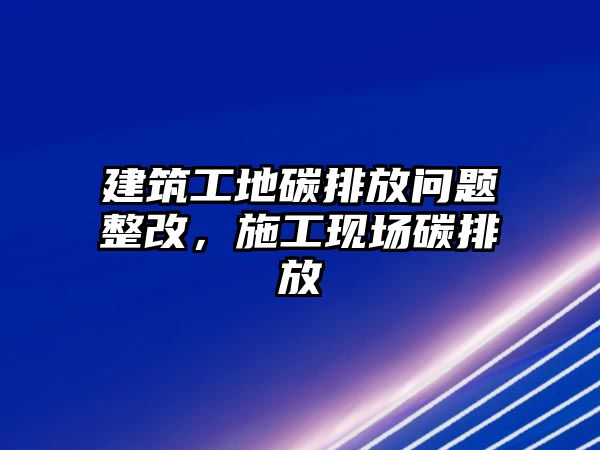 建筑工地碳排放問題整改，施工現(xiàn)場碳排放