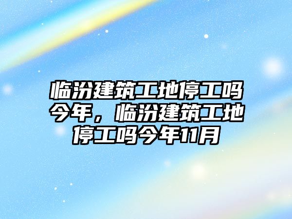 臨汾建筑工地停工嗎今年，臨汾建筑工地停工嗎今年11月