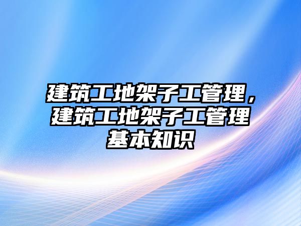 建筑工地架子工管理，建筑工地架子工管理基本知識(shí)