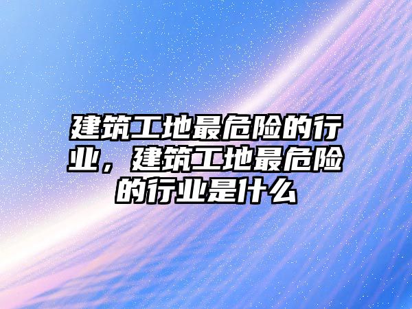 建筑工地最危險的行業(yè)，建筑工地最危險的行業(yè)是什么