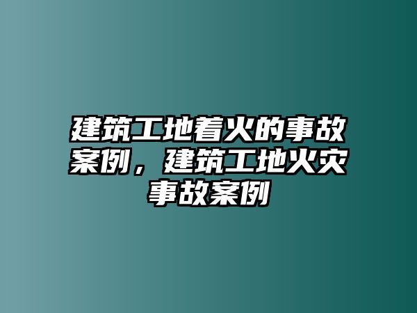 建筑工地著火的事故案例，建筑工地火災事故案例