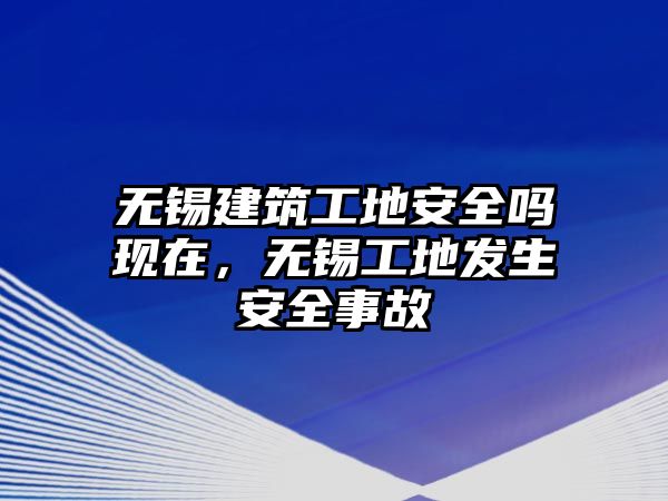 無(wú)錫建筑工地安全嗎現(xiàn)在，無(wú)錫工地發(fā)生安全事故