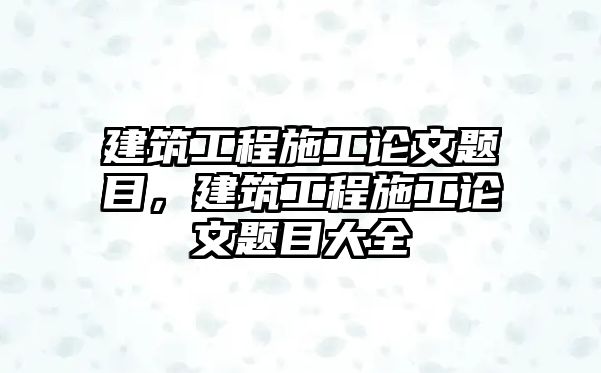 建筑工程施工論文題目，建筑工程施工論文題目大全