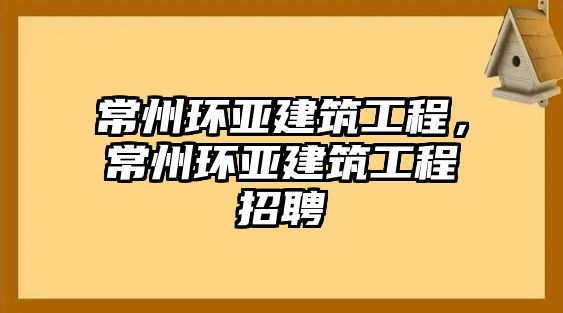 常州環(huán)亞建筑工程，常州環(huán)亞建筑工程招聘