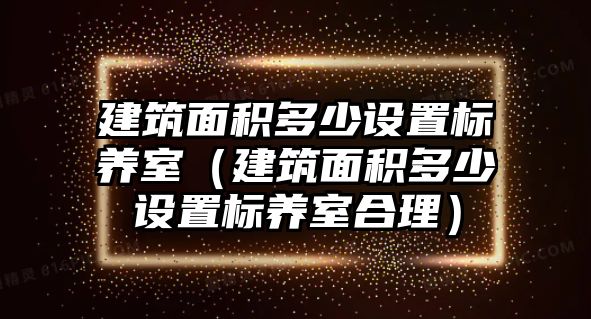 建筑面積多少設(shè)置標(biāo)養(yǎng)室（建筑面積多少設(shè)置標(biāo)養(yǎng)室合理）