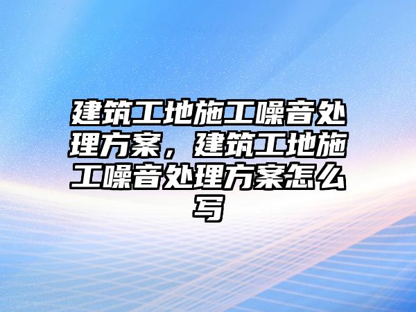 建筑工地施工噪音處理方案，建筑工地施工噪音處理方案怎么寫