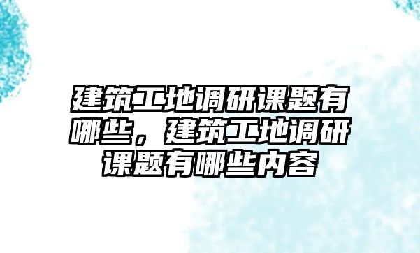 建筑工地調(diào)研課題有哪些，建筑工地調(diào)研課題有哪些內(nèi)容