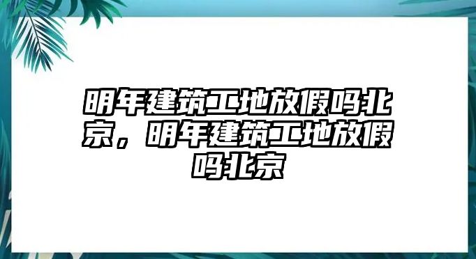 明年建筑工地放假嗎北京，明年建筑工地放假嗎北京