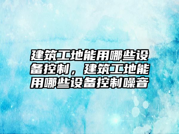 建筑工地能用哪些設(shè)備控制，建筑工地能用哪些設(shè)備控制噪音