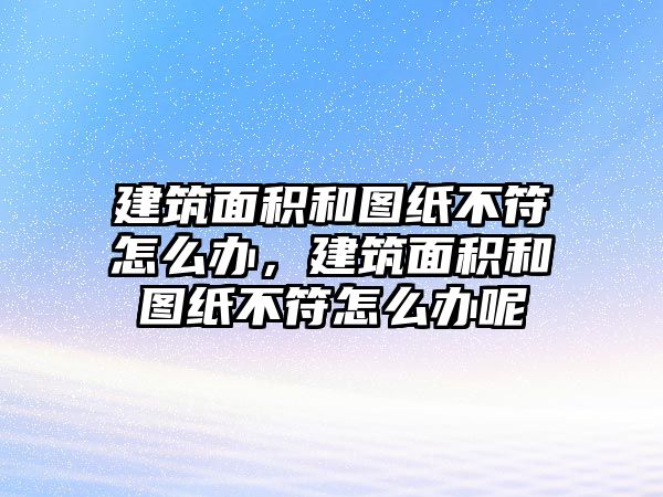 建筑面積和圖紙不符怎么辦，建筑面積和圖紙不符怎么辦呢