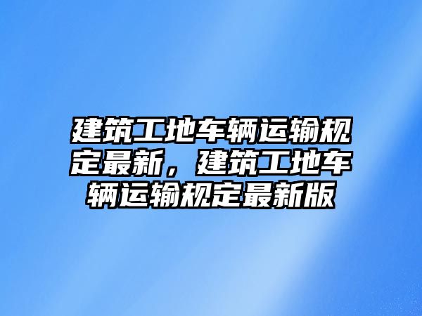 建筑工地車輛運輸規(guī)定最新，建筑工地車輛運輸規(guī)定最新版