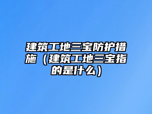 建筑工地三寶防護措施（建筑工地三寶指的是什么）