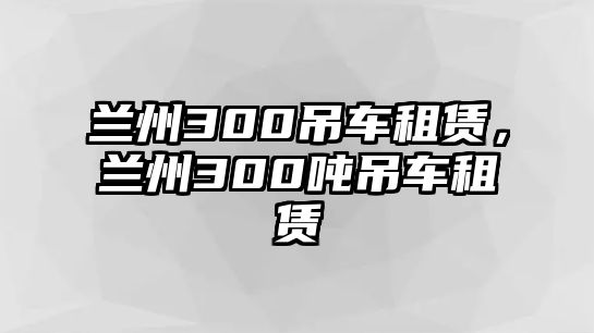 蘭州300吊車租賃，蘭州300噸吊車租賃