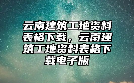 云南建筑工地資料表格下載，云南建筑工地資料表格下載電子版