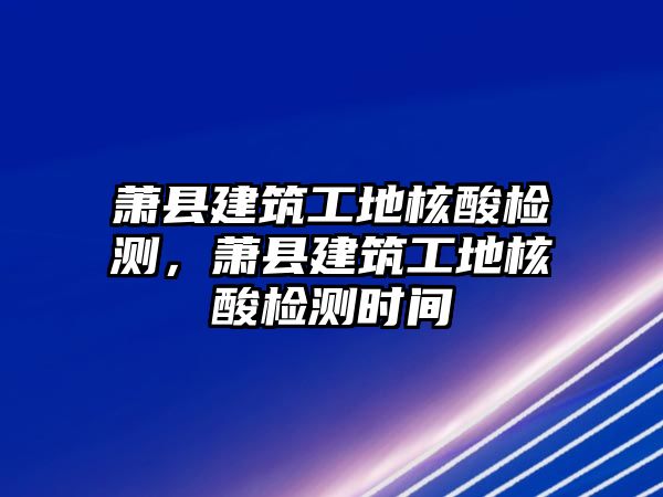 蕭縣建筑工地核酸檢測，蕭縣建筑工地核酸檢測時間