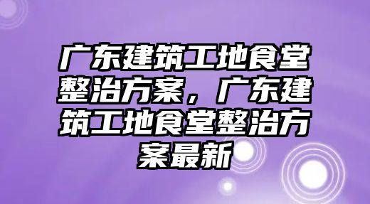 廣東建筑工地食堂整治方案，廣東建筑工地食堂整治方案最新