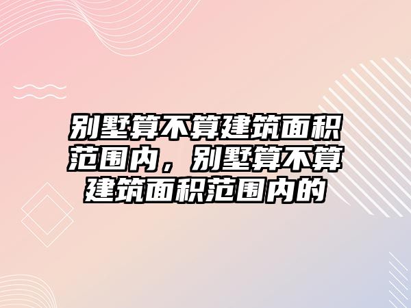 別墅算不算建筑面積范圍內(nèi)，別墅算不算建筑面積范圍內(nèi)的