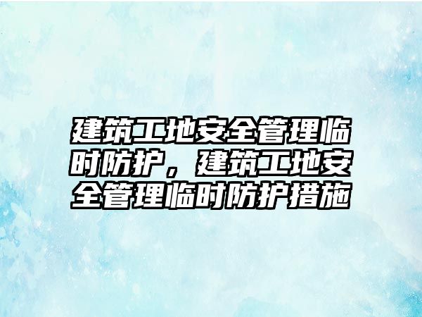 建筑工地安全管理臨時防護，建筑工地安全管理臨時防護措施