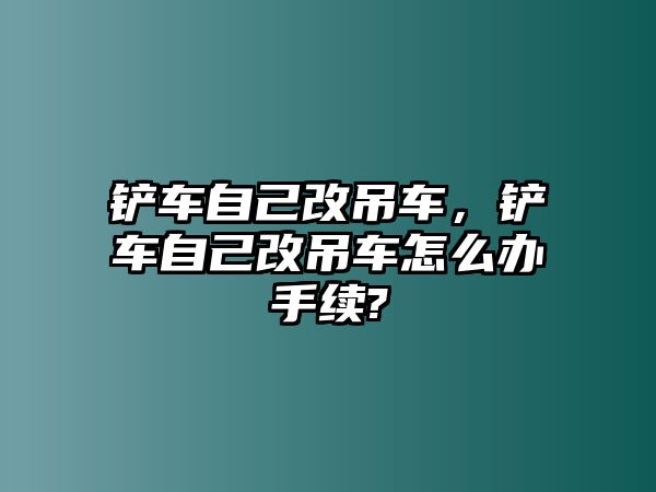 鏟車自己改吊車，鏟車自己改吊車怎么辦手續(xù)?