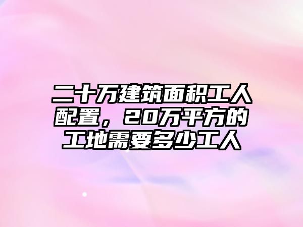 二十萬建筑面積工人配置，20萬平方的工地需要多少工人