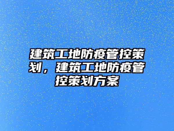 建筑工地防疫管控策劃，建筑工地防疫管控策劃方案