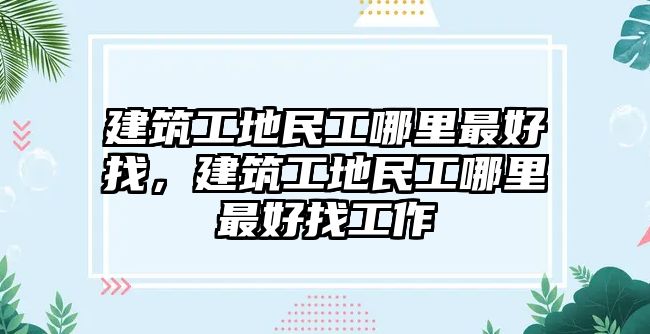 建筑工地民工哪里最好找，建筑工地民工哪里最好找工作