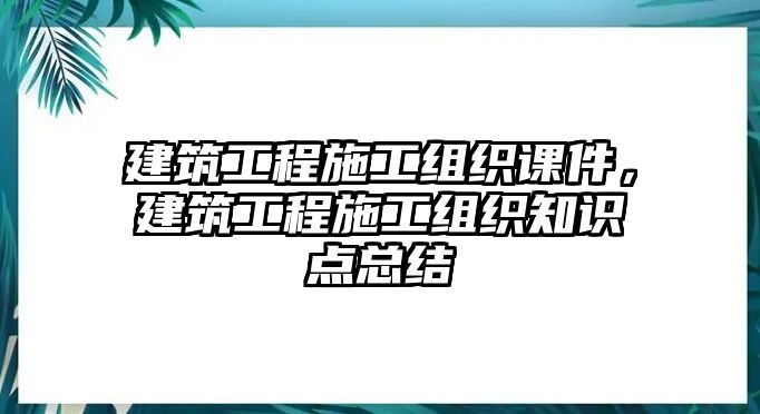 建筑工程施工組織課件，建筑工程施工組織知識(shí)點(diǎn)總結(jié)