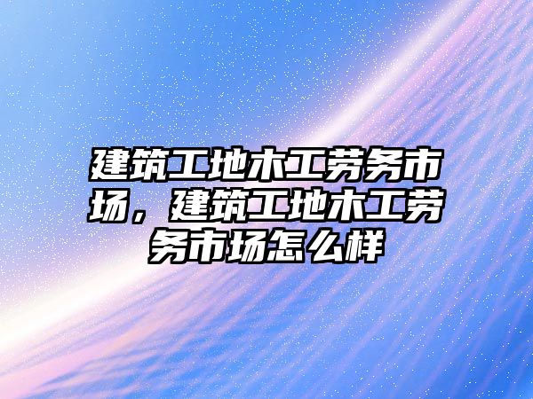 建筑工地木工勞務(wù)市場，建筑工地木工勞務(wù)市場怎么樣