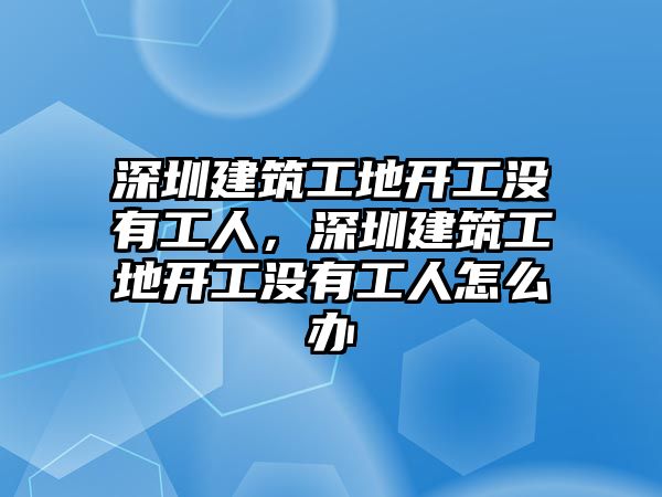 深圳建筑工地開工沒有工人，深圳建筑工地開工沒有工人怎么辦