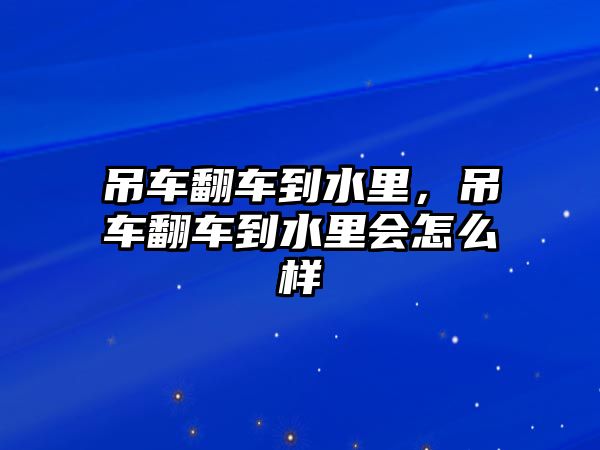 吊車翻車到水里，吊車翻車到水里會怎么樣