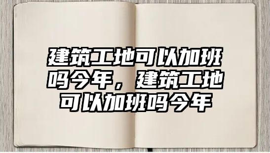 建筑工地可以加班嗎今年，建筑工地可以加班嗎今年