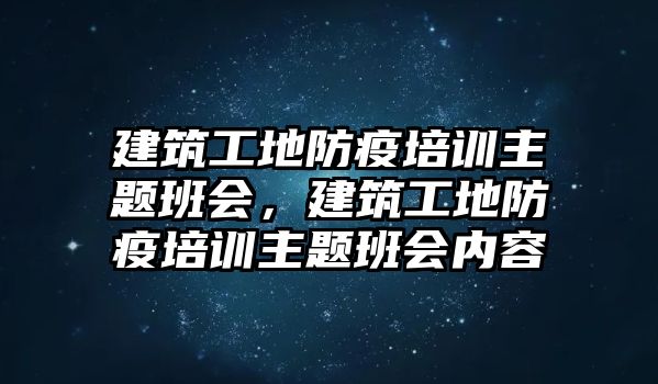 建筑工地防疫培訓(xùn)主題班會，建筑工地防疫培訓(xùn)主題班會內(nèi)容