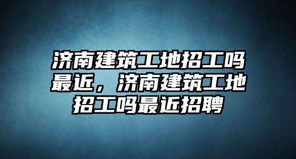 濟(jì)南建筑工地招工嗎最近，濟(jì)南建筑工地招工嗎最近招聘