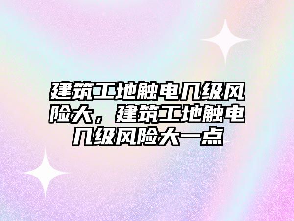 建筑工地觸電幾級風險大，建筑工地觸電幾級風險大一點