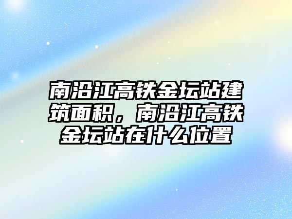 南沿江高鐵金壇站建筑面積，南沿江高鐵金壇站在什么位置