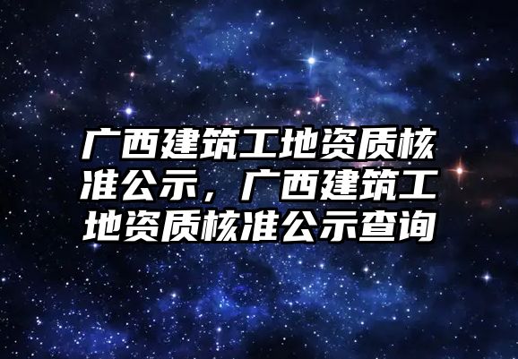 廣西建筑工地資質(zhì)核準(zhǔn)公示，廣西建筑工地資質(zhì)核準(zhǔn)公示查詢