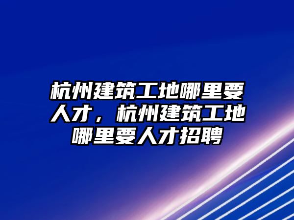 杭州建筑工地哪里要人才，杭州建筑工地哪里要人才招聘