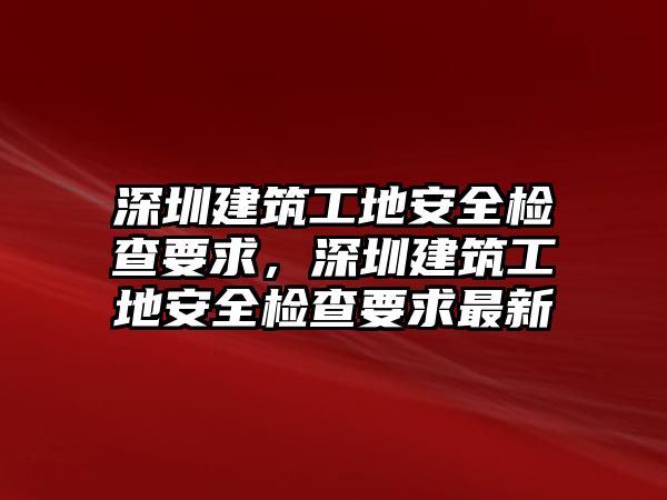 深圳建筑工地安全檢查要求，深圳建筑工地安全檢查要求最新