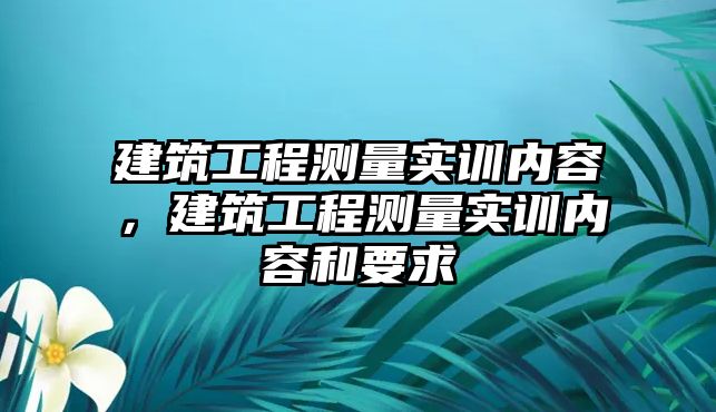 建筑工程測量實訓內容，建筑工程測量實訓內容和要求