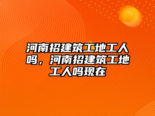 河南招建筑工地工人嗎，河南招建筑工地工人嗎現(xiàn)在